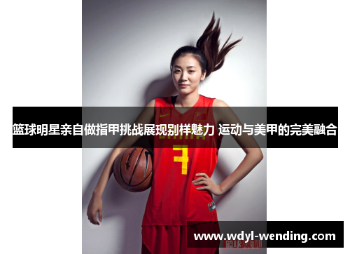 篮球明星亲自做指甲挑战展现别样魅力 运动与美甲的完美融合